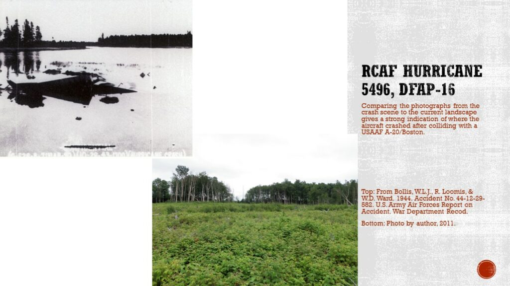 Two photos. Top is a black and white on part of an aircraft in a pond and trees in the background. Bottom is a grown in bond with lots of small woody plants. Int he background is a landscape with a similar tree line to the black and white photo.

Text: RCAF Hurricane 5496, DfAp-16. Comparing the photographs from the crash scene to the current landscape gives a strong indication of where the aircraft crashed after colliding with a USAAF A-20/Boston.

Caption: Top: From Bollis, W.L.J., R. Loomis, & W.D. Ward. 1944. Accident No. 44-12-29-52. US Army Air Forces Report on Accident. War Department Record. Bottom: Photo by author, 2011.
