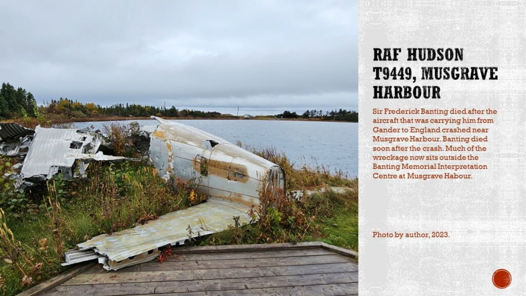 Pieces of a wrecked aircraft, with much of the tail visible on the side of a pond.

Text: RAF Hudson T9449, Musgrave Harbour. Sir Frederick Banting died after the aircraft that was carrying him from Gander to England crashed near Musgrave Harbour. Banting died soon after the crash. Much of the wreckage now sits outside the Banting Memorial Interpretation Centre at Musgrave Harbour.

Caption: Photo by author, 2023