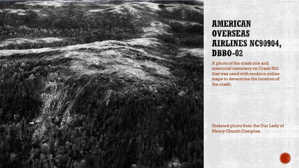 Black and white aerial image of the top of a hill. A small cemetery can be seen on the top of the hill, and a slide of rocks can be seen on the side of the hill.

Text: American Overseas Airlines NC90904, DbBo-02. A photo of the crash site and memorial cemetery on Crash Hill that was used with modern online maps to determine the location of the crash.

Caption: undated photo from the Our Lady of Mercy Church Complex.
