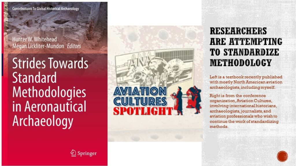 Image of a book cover. The book reads: Hunter W. Whitehead, Megan Lickliter-Mundon, Editors. Strides Towards Standard Methodologies in Aeronautical Archaeology. The second image, to the right, is a line drawing of an aircraft in front of a hangar and the title, Aviation Cultures Spotlight.

Text: Researchers are attempting to standardize methodology. Left is a textbook recently published with mostly North American aviation archaeologists, including myself.
Right is from the conference organization, Aviation Cultures, involving international historians archaeologists, journalists, and aviation professionals who wish to continue the work of standardizing methods.