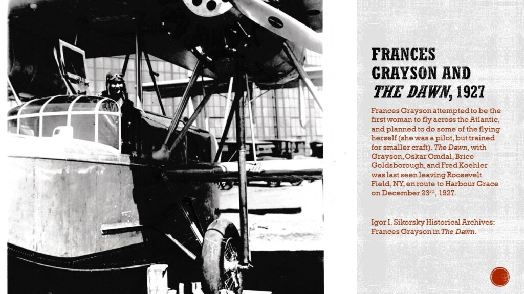 Black and white photo of a woman in a large aircraft with a hangar in the background.

Text: Frances Grayson and The Dawn, 1927. Frances Grayson attempted to be the first woman to fly across the Atlantic, and planned to do some of the flying herself (she was a pilot, but trained for smaller craft). The Dawn, with Grayson, Oskar Omdal, Brice Goldsborough, and Fred Koehler was last seen leaving Roosevelt Field, NY, en route to Harbour Grace on December 23rd, 1927.

Caption: Igor I. Sikorsky Historical Archives: Frances Grayson in The Dawn.